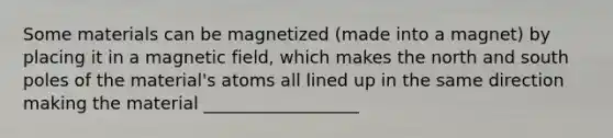 Some materials can be magnetized (made into a magnet) by placing it in a magnetic field, which makes the north and south poles of the material's atoms all lined up in the same direction making the material __________________