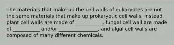 The materials that make up the cell walls of eukaryotes are not the same materials that make up prokaryotic cell walls. Instead, plant cell walls are made of ___________, fungal cell wall are made of ___________ and/or ________________, and algal cell walls are composed of many different chemicals.