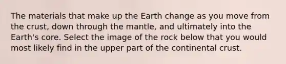 The materials that make up the Earth change as you move from the crust, down through the mantle, and ultimately into the Earth's core. Select the image of the rock below that you would most likely find in the upper part of the continental crust.