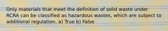 Only materials that meet the definition of solid waste under RCRA can be classified as hazardous wastes, which are subject to additional regulation. a) True b) False