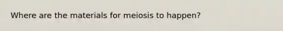 Where are the materials for meiosis to happen?