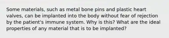 Some materials, such as metal bone pins and plastic heart valves, can be implanted into the body without fear of rejection by the patient's immune system. Why is this? What are the ideal properties of any material that is to be implanted?