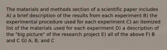 The materials and methods section of a scientific paper includes A) a brief description of the results from each experiment B) the experimental procedure used for each experiment C) an itemized list of the materials used for each experiment D) a description of the "big picture" of the research project E) all of the above F) B and C G) A, B, and C