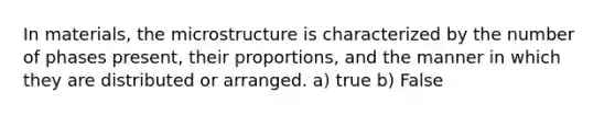 In materials, the microstructure is characterized by the number of phases present, their proportions, and the manner in which they are distributed or arranged. a) true b) False