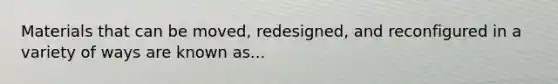 Materials that can be moved, redesigned, and reconfigured in a variety of ways are known as...