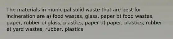 The materials in municipal solid waste that are best for incineration are a) food wastes, glass, paper b) food wastes, paper, rubber c) glass, plastics, paper d) paper, plastics, rubber e) yard wastes, rubber, plastics