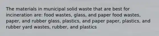 The materials in municipal solid waste that are best for incineration are: food wastes, glass, and paper food wastes, paper, and rubber glass, plastics, and paper paper, plastics, and rubber yard wastes, rubber, and plastics