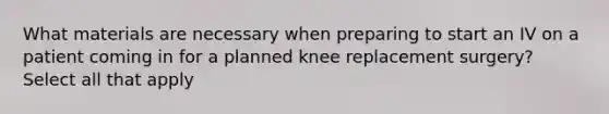 What materials are necessary when preparing to start an IV on a patient coming in for a planned knee replacement surgery? Select all that apply