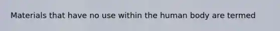 Materials that have no use within the human body are termed