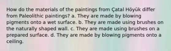 How do the materials of the paintings from Çatal Höyük differ from Paleolithic paintings? a. They are made by blowing pigments onto a wet surface. b. They are made using brushes on the naturally shaped wall. c. They are made using brushes on a prepared surface. d. They are made by blowing pigments onto a ceiling.