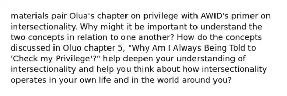 materials pair Olua's chapter on privilege with AWID's primer on intersectionality. Why might it be important to understand the two concepts in relation to one another? How do the concepts discussed in Oluo chapter 5, "Why Am I Always Being Told to 'Check my Privilege'?" help deepen your understanding of intersectionality and help you think about how intersectionality operates in your own life and in the world around you?