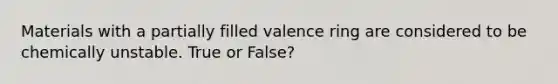 Materials with a partially filled valence ring are considered to be chemically unstable. True or False?