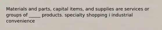 Materials and parts, capital items, and supplies are services or groups of _____ products. specialty shopping i industrial convenience