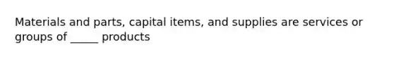 Materials and​ parts, capital​ items, and supplies are services or groups of​ _____ products