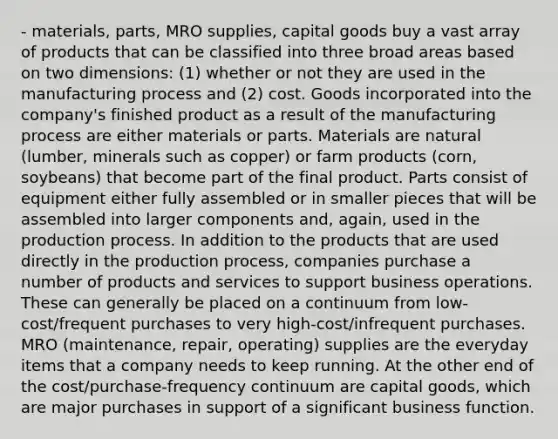 - materials, parts, MRO supplies, capital goods buy a vast array of products that can be classified into three broad areas based on two dimensions: (1) whether or not they are used in the manufacturing process and (2) cost. Goods incorporated into the company's finished product as a result of the manufacturing process are either materials or parts. Materials are natural (lumber, minerals such as copper) or farm products (corn, soybeans) that become part of the final product. Parts consist of equipment either fully assembled or in smaller pieces that will be assembled into larger components and, again, used in the production process. In addition to the products that are used directly in the production process, companies purchase a number of products and services to support business operations. These can generally be placed on a continuum from low-cost/frequent purchases to very high-cost/infrequent purchases. MRO (maintenance, repair, operating) supplies are the everyday items that a company needs to keep running. At the other end of the cost/purchase-frequency continuum are capital goods, which are major purchases in support of a significant business function.