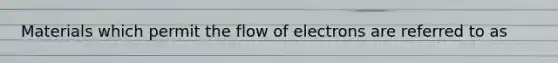 Materials which permit the flow of electrons are referred to as