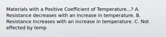 Materials with a Positive Coefficient of Temperature...? A. Resistance decreases with an increase in temperature. B. Resistance Increases with an increase in temperature. C. Not effected by temp