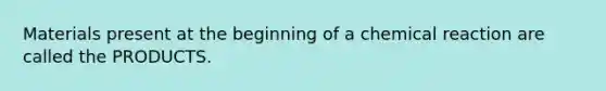 Materials present at the beginning of a chemical reaction are called the PRODUCTS.