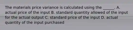 The materials price variance is calculated using the ______. A. actual price of the input B. standard quantity allowed of the input for the actual output C. standard price of the input D. actual quantity of the input purchased