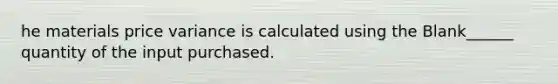 he materials price variance is calculated using the Blank______ quantity of the input purchased.