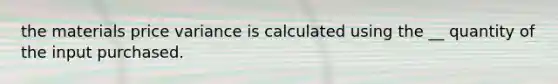 the materials price variance is calculated using the __ quantity of the input purchased.