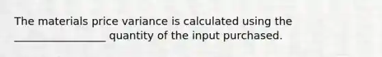 The materials price variance is calculated using the _________________ quantity of the input purchased.