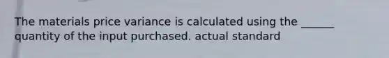 The materials price variance is calculated using the ______ quantity of the input purchased. actual standard