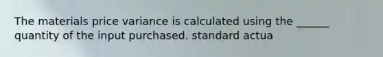 The materials price variance is calculated using the ______ quantity of the input purchased. standard actua