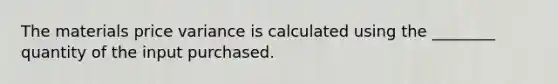 The materials price variance is calculated using the ________ quantity of the input purchased.