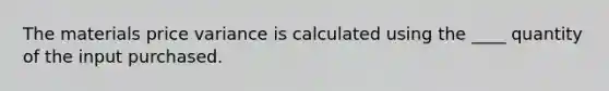 The materials price variance is calculated using the ____ quantity of the input purchased.