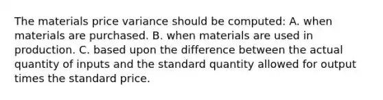 The materials price variance should be computed: A. when materials are purchased. B. when materials are used in production. C. based upon the difference between the actual quantity of inputs and the standard quantity allowed for output times the standard price.