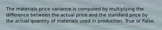 The materials price variance is computed by multiplying the difference between the actual price and the standard price by the actual quantity of materials used in production. True or False.