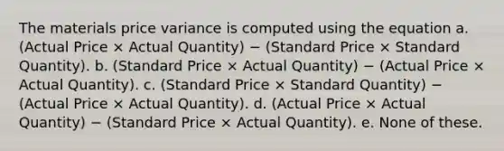 The materials price variance is computed using the equation a. (Actual Price × Actual Quantity) − (Standard Price × Standard Quantity). b. (Standard Price × Actual Quantity) − (Actual Price × Actual Quantity). c. (Standard Price × Standard Quantity) − (Actual Price × Actual Quantity). d. (Actual Price × Actual Quantity) − (Standard Price × Actual Quantity). e. None of these.