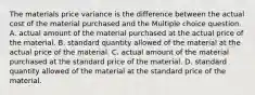 The materials price variance is the difference between the actual cost of the material purchased and the Multiple choice question. A. actual amount of the material purchased at the actual price of the material. B. standard quantity allowed of the material at the actual price of the material. C. actual amount of the material purchased at the standard price of the material. D. standard quantity allowed of the material at the standard price of the material.