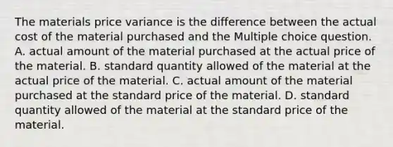 The materials price variance is the difference between the actual cost of the material purchased and the Multiple choice question. A. actual amount of the material purchased at the actual price of the material. B. standard quantity allowed of the material at the actual price of the material. C. actual amount of the material purchased at the standard price of the material. D. standard quantity allowed of the material at the standard price of the material.