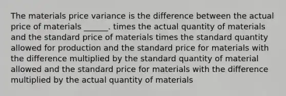 The materials price variance is the difference between the actual price of materials ______. times the actual quantity of materials and the standard price of materials times the standard quantity allowed for production and the standard price for materials with the difference multiplied by the standard quantity of material allowed and the standard price for materials with the difference multiplied by the actual quantity of materials