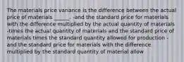 The materials price variance is the difference between the actual price of materials ______. -and the standard price for materials with the difference multiplied by the actual quantity of materials -times the actual quantity of materials and the standard price of materials times the standard quantity allowed for production -and the standard price for materials with the difference multiplied by the standard quantity of material allow