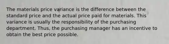 The materials price variance is the difference between the standard price and the actual price paid for materials. This variance is usually the responsibility of the purchasing department. Thus, the purchasing manager has an incentive to obtain the best price possible.