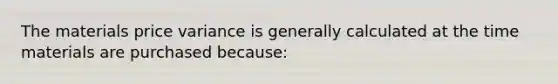 The materials price variance is generally calculated at the time materials are purchased because: