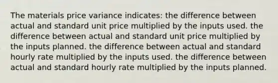 The materials price variance indicates: the difference between actual and standard unit price multiplied by the inputs used. the difference between actual and standard unit price multiplied by the inputs planned. the difference between actual and standard hourly rate multiplied by the inputs used. the difference between actual and standard hourly rate multiplied by the inputs planned.