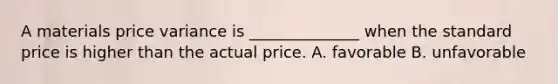 A materials price variance is ______________ when the standard price is higher than the actual price. A. favorable B. unfavorable