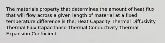 The materials property that determines the amount of heat flux that will flow across a given length of material at a fixed temperature difference is the: Heat Capacity Thermal Diffusivity Thermal Flux Capacitance Thermal Conductivity Thermal Expansion Coefficient