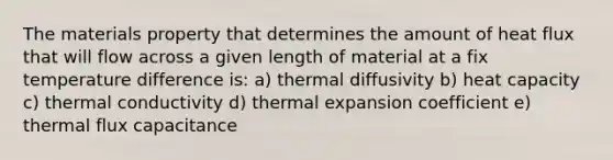 The materials property that determines the amount of heat flux that will flow across a given length of material at a fix temperature difference is: a) thermal diffusivity b) heat capacity c) thermal conductivity d) thermal expansion coefficient e) thermal flux capacitance