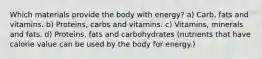 Which materials provide the body with energy? a) Carb, fats and vitamins. b) Proteins, carbs and vitamins. c) Vitamins, minerals and fats. d) Proteins, fats and carbohydrates (nutrients that have calorie value can be used by the body for energy.)