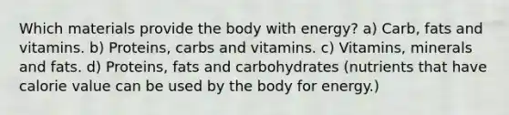 Which materials provide the body with energy? a) Carb, fats and vitamins. b) Proteins, carbs and vitamins. c) Vitamins, minerals and fats. d) Proteins, fats and carbohydrates (nutrients that have calorie value can be used by the body for energy.)