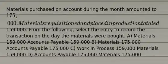 Materials purchased on account during the month amounted to 175,000. Materials requisitioned and placed in production totaled159,000. From the following, select the entry to record the transaction on the day the materials were bought. A) Materials 159,000 Accounts Payable 159,000 B) Materials 175,000 Accounts Payable 175,000 C) Work In Process 159,000 Materials 159,000 D) Accounts Payable 175,000 Materials 175,000