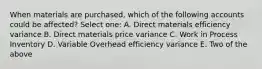 When materials are purchased, which of the following accounts could be affected? Select one: A. Direct materials efficiency variance B. Direct materials price variance C. Work in Process Inventory D. Variable Overhead efficiency variance E. Two of the above