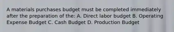 A materials purchases budget must be completed immediately after the preparation of the: A. Direct labor budget B. Operating Expense Budget C. Cash Budget D. Production Budget