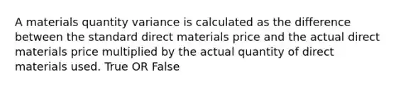 A materials quantity variance is calculated as the difference between the standard direct materials price and the actual direct materials price multiplied by the actual quantity of direct materials used. True OR False