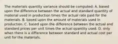 The materials quantity variance should be computed: A. based upon the difference between the actual and standard quantity of material used in production times the actual rate paid for the materials. B. based upon the amount of materials used in production. C. based upon the difference between the actual and standard prices per unit times the actual quantity used. D. only when there is a difference between standard and actual cost per unit for the materials.